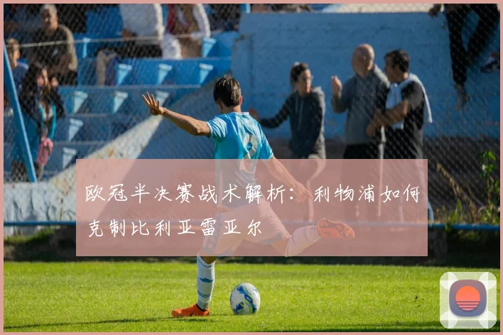 欧冠半决赛战术解析：利物浦如何克制比利亚雷亚尔