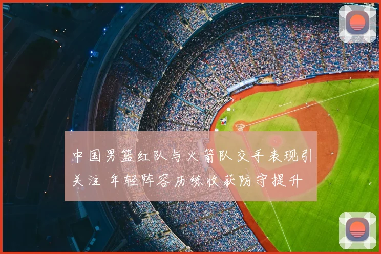 中国男篮红队与火箭队交手表现引关注 年轻阵容历练收获防守提升