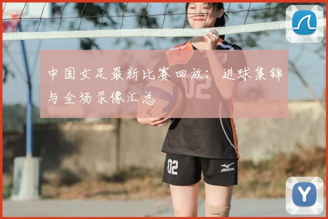 中国女足最新比赛回放：进球集锦与全场录像汇总