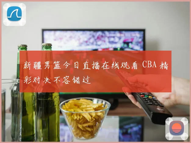 新疆男篮今日直播在线观看 CBA 精彩对决不容错过