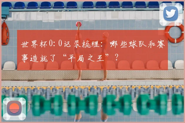 世界杯0:0记录梳理：哪些球队和赛事造就了“平局之王”？