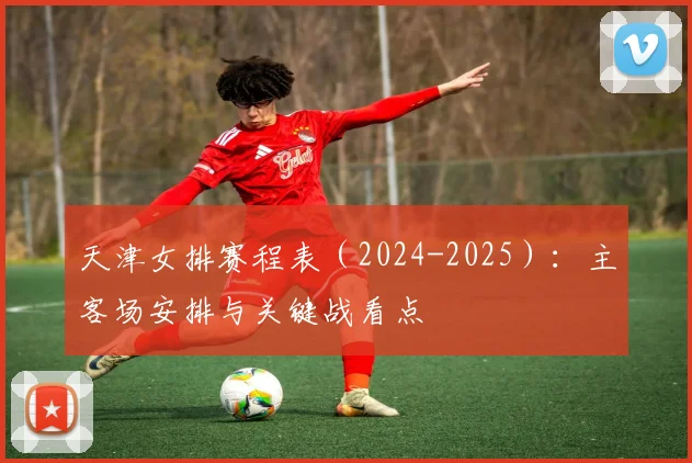 天津女排赛程表（2024-2025）：主客场安排与关键战看点
