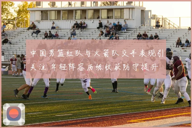 中国男篮红队与火箭队交手表现引关注 年轻阵容历练收获防守提升