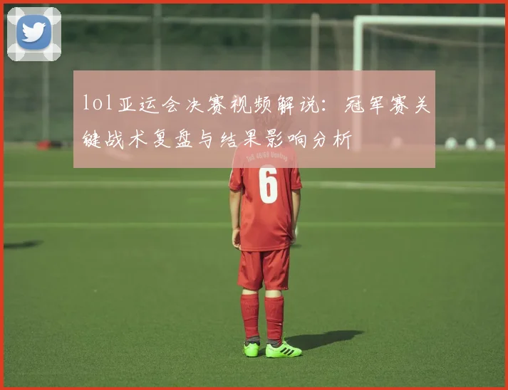 lol亚运会决赛视频解说：冠军赛关键战术复盘与结果影响分析
