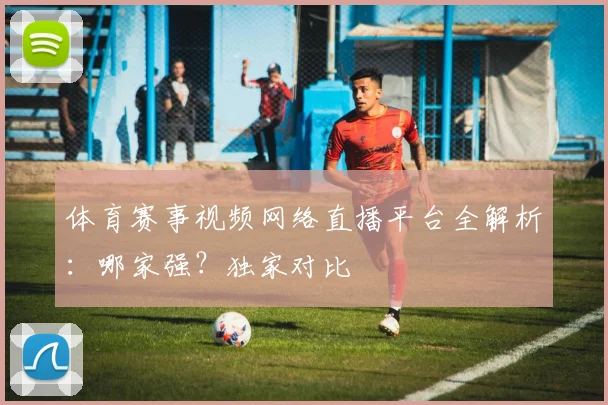 体育赛事视频网络直播平台全解析：哪家强？独家对比