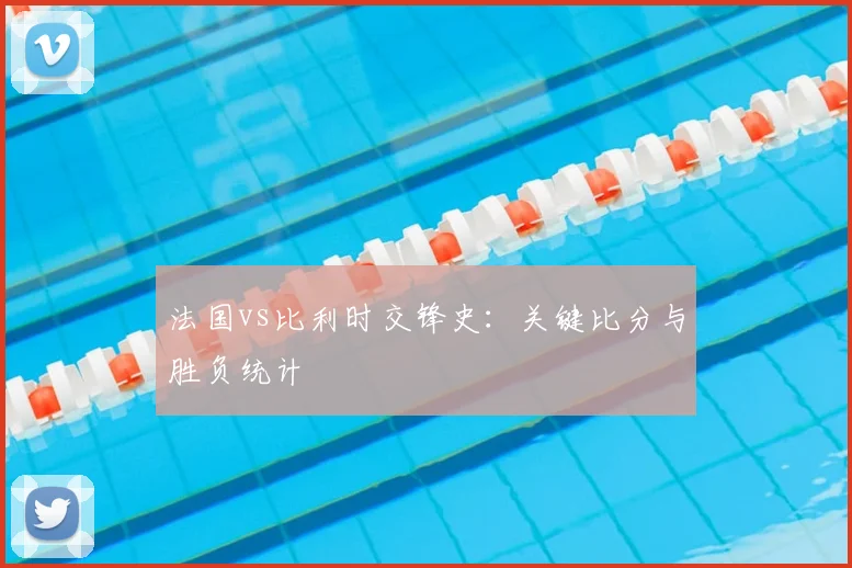 法国vs比利时交锋史:关键比分与胜负统计