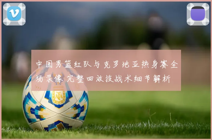 中国男篮红队与克罗地亚热身赛全场录像 完整回放技战术细节解析