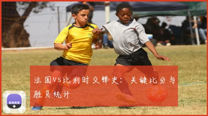 法国vs比利时交锋史：关键比分与胜负统计