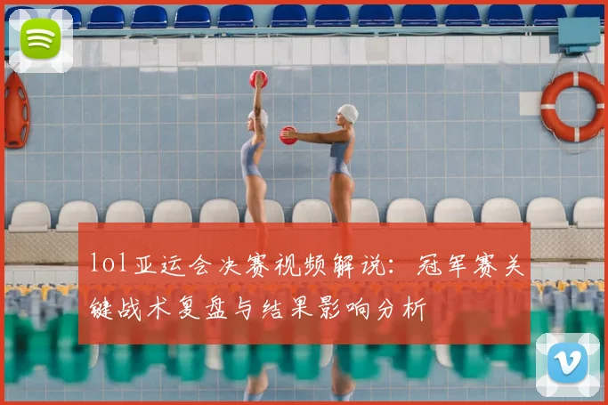 lol亚运会决赛视频解说：冠军赛关键战术复盘与结果影响分析
