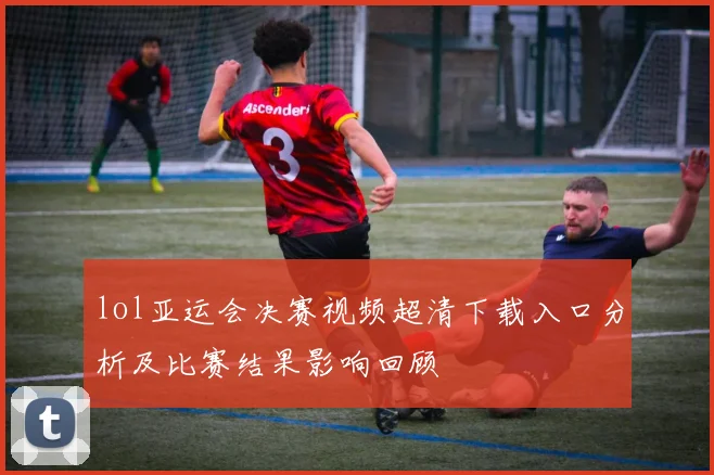 lol亚运会决赛视频超清下载入口分析及比赛结果影响回顾
