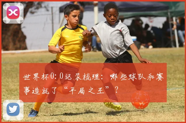世界杯0:0记录梳理：哪些球队和赛事造就了“平局之王”？