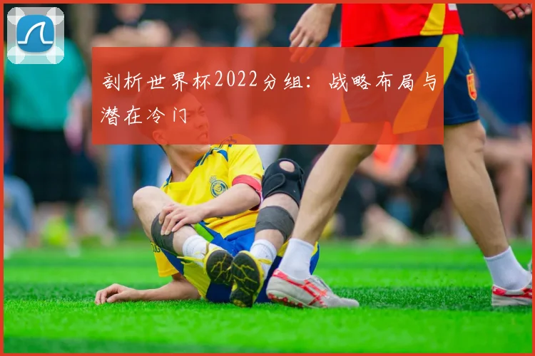 剖析世界杯2022分组：战略布局与潜在冷门