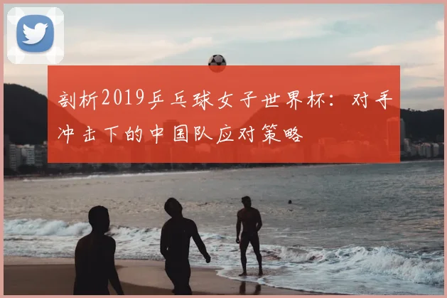 剖析2019乒乓球女子世界杯：对手冲击下的中国队应对策略