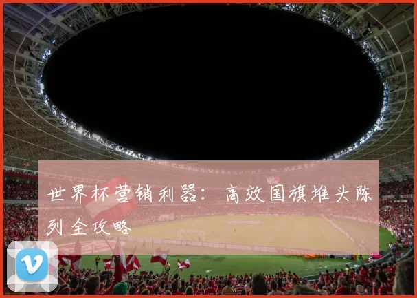 世界杯营销利器：高效国旗堆头陈列全攻略