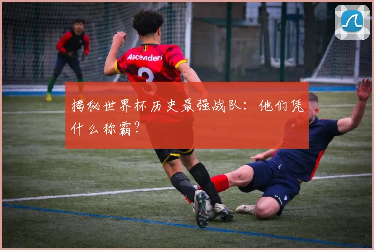 揭秘世界杯历史最强战队：他们凭什么称霸？