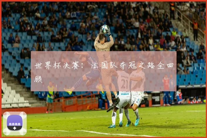 世界杯决赛：法国队夺冠之路全回顾