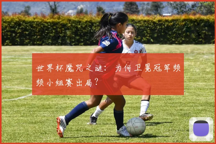 世界杯魔咒之谜：为何卫冕冠军频频小组赛出局？